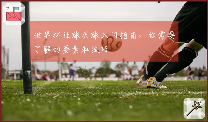 世界杯让球买球入门指南，你需要了解的要素和技巧