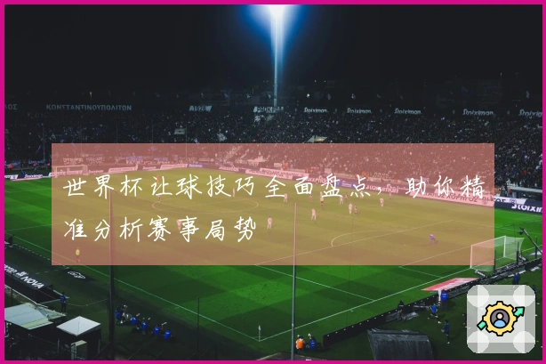 世界杯让球技巧全面盘点，助你精准分析赛事局势