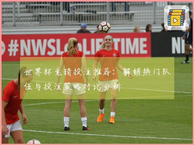 世界杯竞猜投注推荐：解锁热门队伍与投注策略对比分析